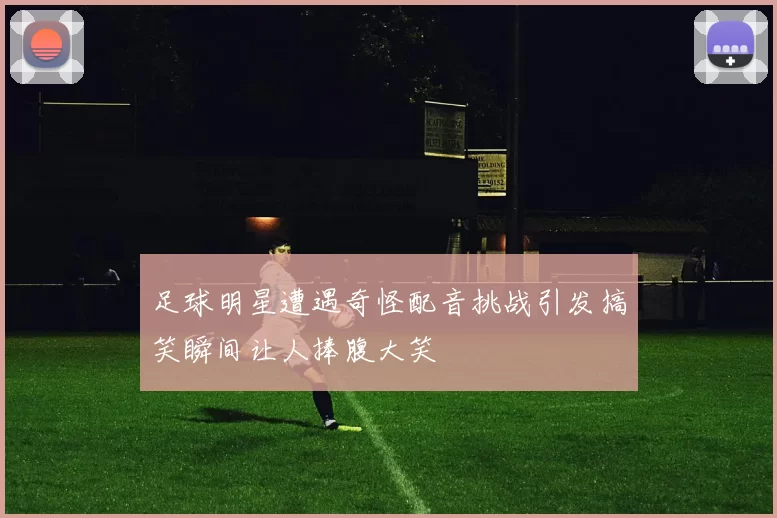 足球明星遭遇奇怪配音挑战引发搞笑瞬间让人捧腹大笑