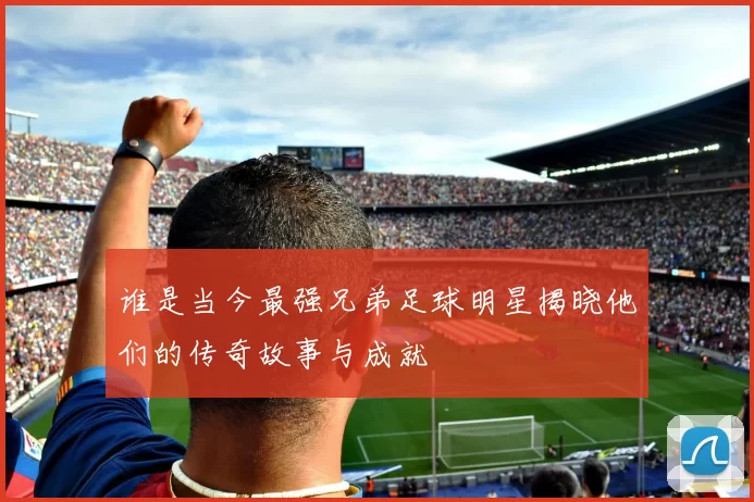 谁是当今最强兄弟足球明星揭晓他们的传奇故事与成就