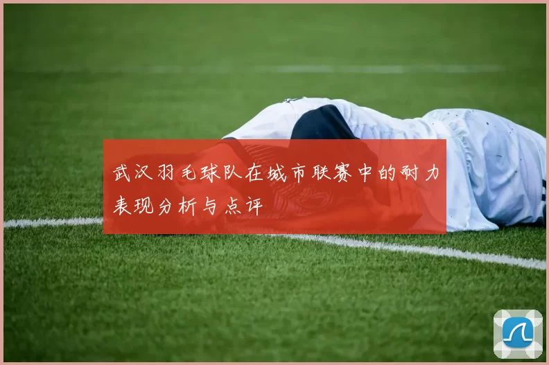 武汉羽毛球队在城市联赛中的耐力表现分析与点评