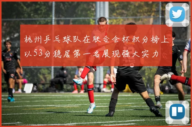 杭州乒乓球队在联合会杯积分榜上以53分稳居第一名展现强大实力