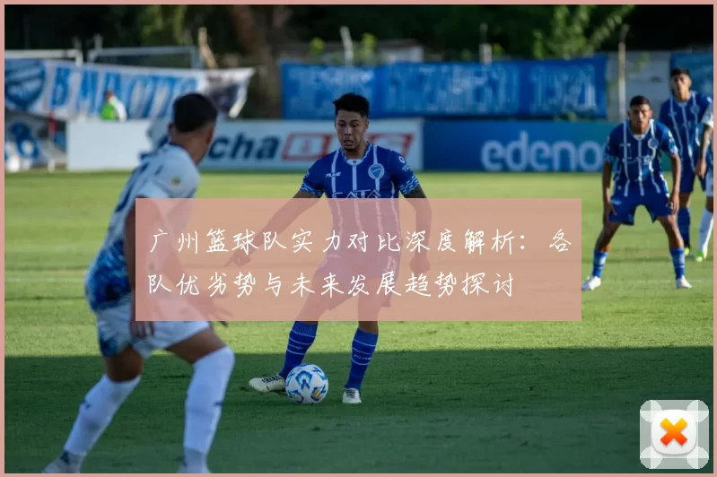 广州篮球队实力对比深度解析：各队优劣势与未来发展趋势探讨