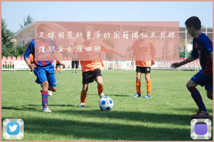 足球明星科鲁泽的国籍揭秘及其辉煌职业生涯回顾
