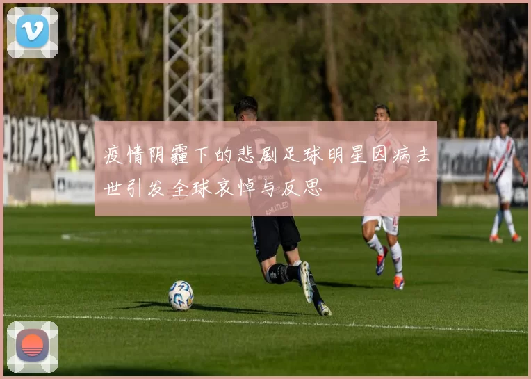疫情阴霾下的悲剧足球明星因病去世引发全球哀悼与反思