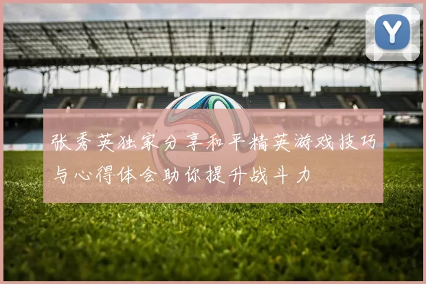 张秀英独家分享和平精英游戏技巧与心得体会助你提升战斗力