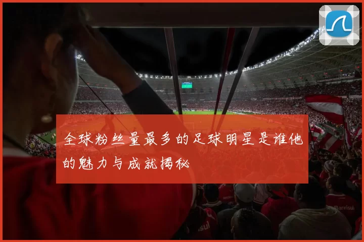 全球粉丝量最多的足球明星是谁他的魅力与成就揭秘