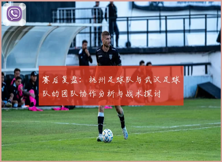 赛后复盘：杭州足球队与武汉足球队的团队协作分析与战术探讨