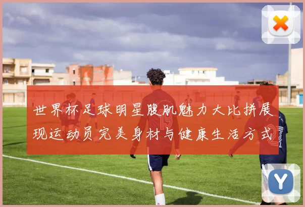 世界杯足球明星腹肌魅力大比拼展现运动员完美身材与健康生活方式