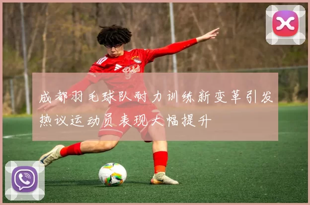 成都羽毛球队耐力训练新变革引发热议运动员表现大幅提升