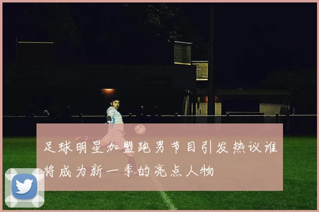 足球明星加盟跑男节目引发热议谁将成为新一季的亮点人物