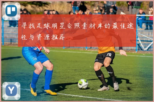 寻找足球明星合照素材库的最佳途径与资源推荐