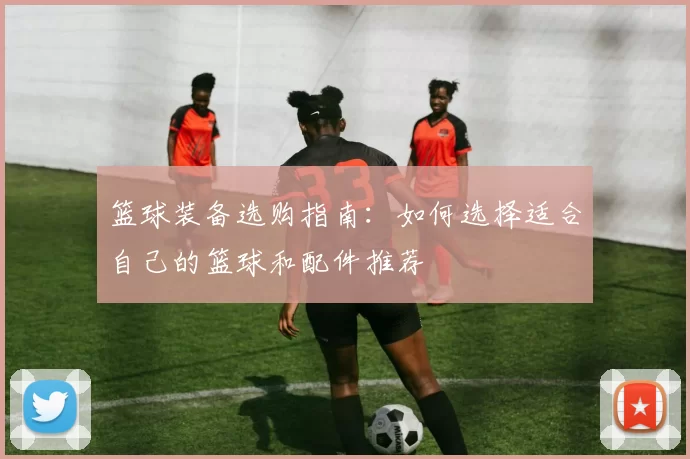 篮球装备选购指南：如何选择适合自己的篮球和配件推荐