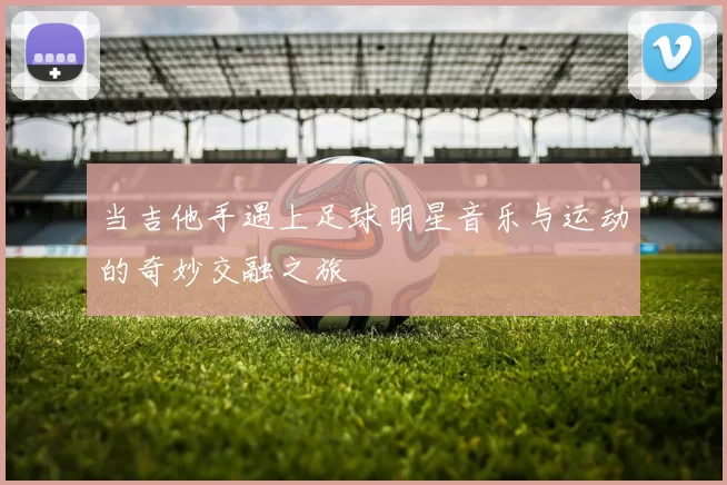 当吉他手遇上足球明星音乐与运动的奇妙交融之旅