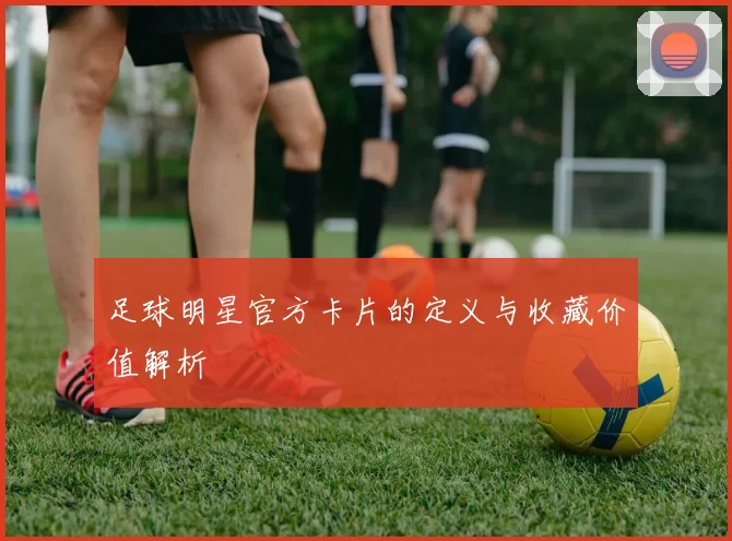 足球明星官方卡片的定义与收藏价值解析