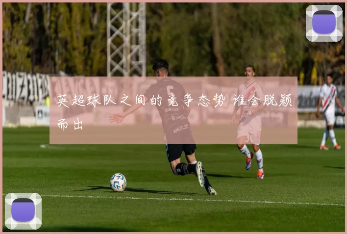 英超球队之间的竞争态势 谁会脱颖而出