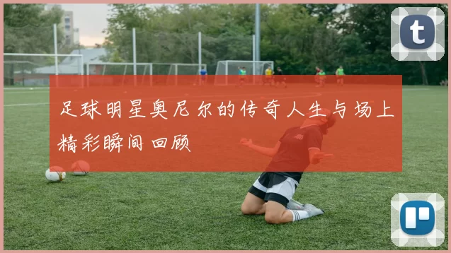 足球明星奥尼尔的传奇人生与场上精彩瞬间回顾