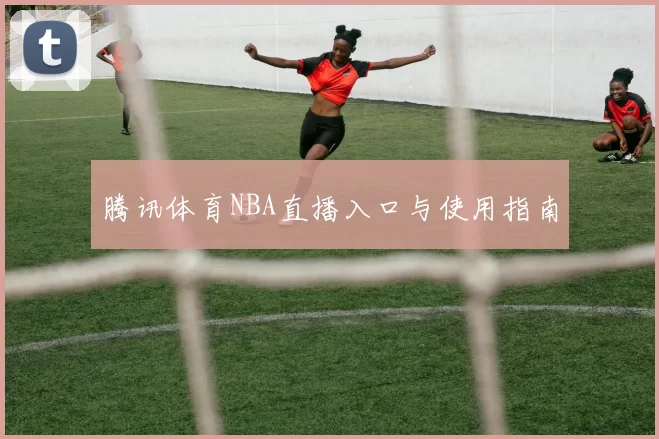 腾讯体育NBA直播入口与使用指南