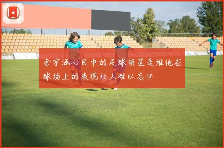 余宇涵心目中的足球明星是谁他在球场上的表现让人难以忘怀