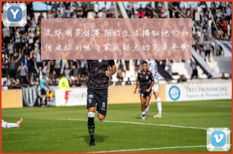 足球明星休赛期的生活揭秘他们如何放松训练与家庭时光的完美平衡