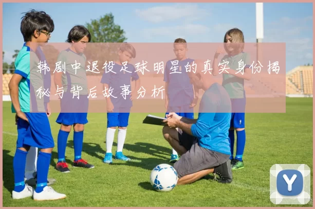 韩剧中退役足球明星的真实身份揭秘与背后故事分析