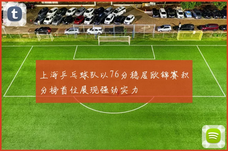 上海乒乓球队以76分稳居欧锦赛积分榜首位展现强劲实力