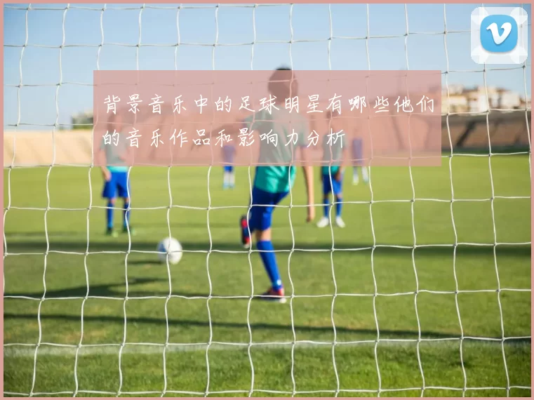背景音乐中的足球明星有哪些他们的音乐作品和影响力分析