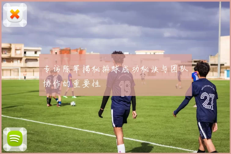 专访陈军揭秘排球成功秘诀与团队协作的重要性