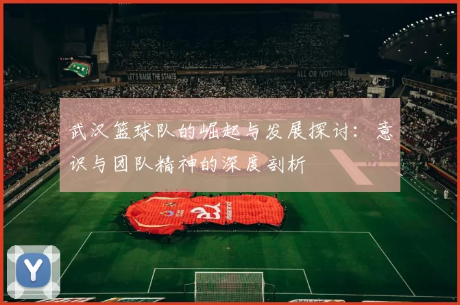 武汉篮球队的崛起与发展探讨：意识与团队精神的深度剖析