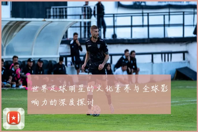 世界足球明星的文化素养与全球影响力的深度探讨