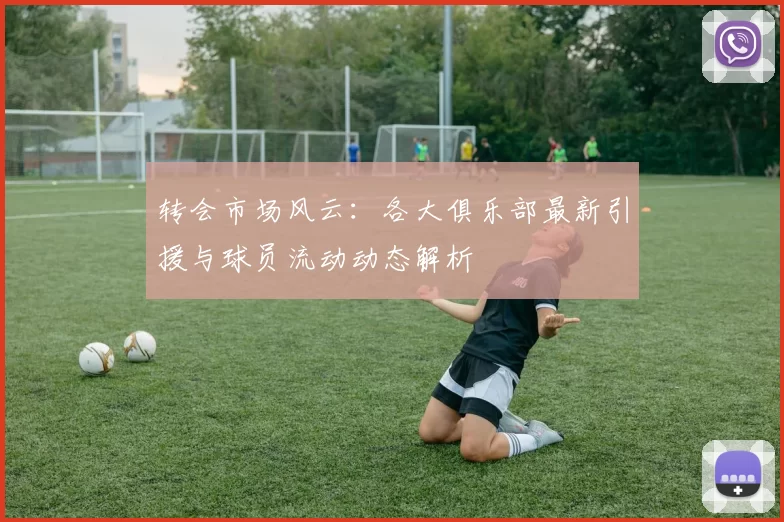 转会市场风云：各大俱乐部最新引援与球员流动动态解析