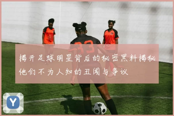 揭开足球明星背后的秘密黑料揭秘他们不为人知的丑闻与争议