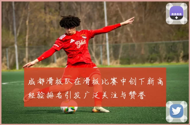 成都滑板队在滑板比赛中创下新高经验排名引发广泛关注与赞誉