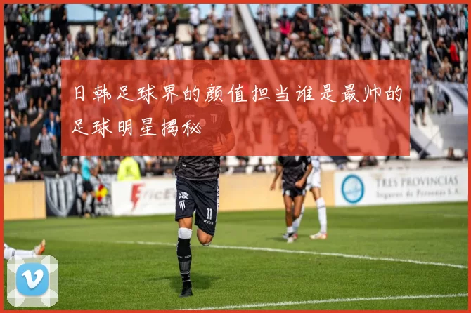 日韩足球界的颜值担当谁是最帅的足球明星揭秘