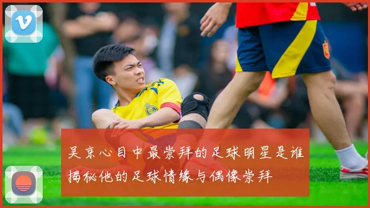 吴京心目中最崇拜的足球明星是谁揭秘他的足球情缘与偶像崇拜