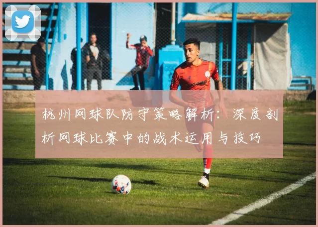杭州网球队防守策略解析：深度剖析网球比赛中的战术运用与技巧