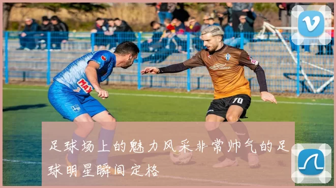 足球场上的魅力风采非常帅气的足球明星瞬间定格