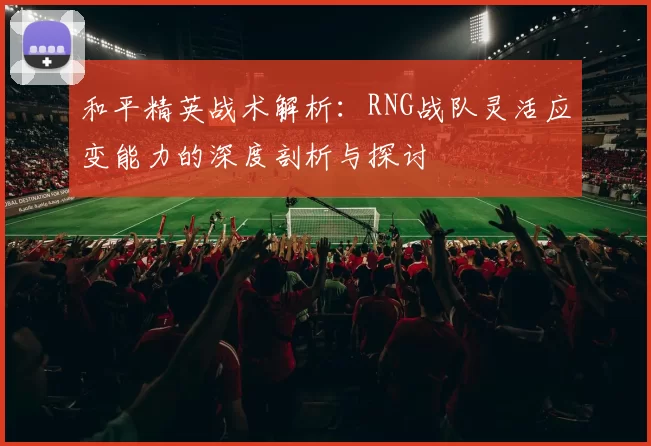 和平精英战术解析：RNG战队灵活应变能力的深度剖析与探讨