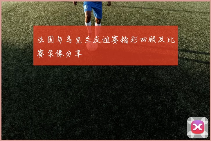 法国与乌克兰友谊赛精彩回顾及比赛录像分享