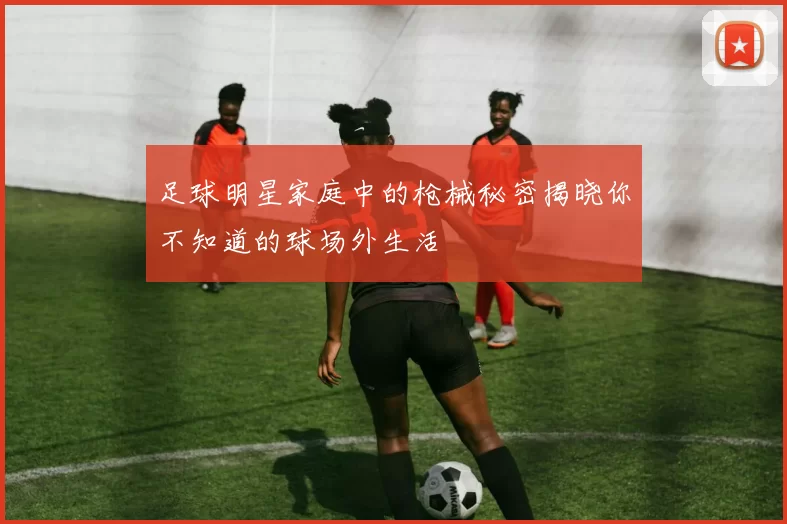足球明星家庭中的枪械秘密揭晓你不知道的球场外生活