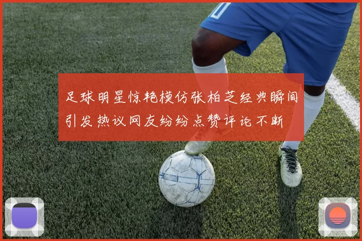 足球明星惊艳模仿张柏芝经典瞬间引发热议网友纷纷点赞评论不断