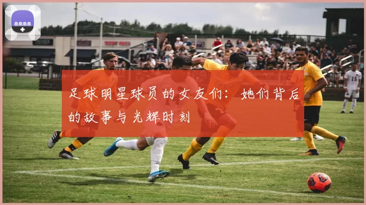 足球明星球员的女友们：她们背后的故事与光辉时刻