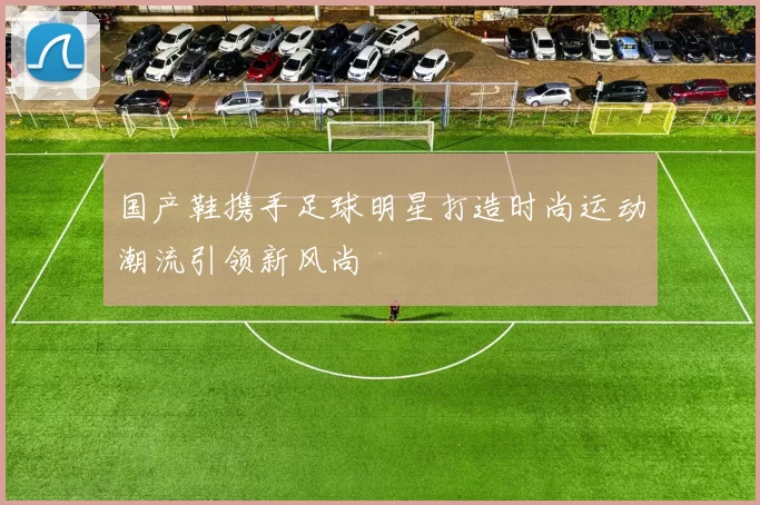国产鞋携手足球明星打造时尚运动潮流引领新风尚