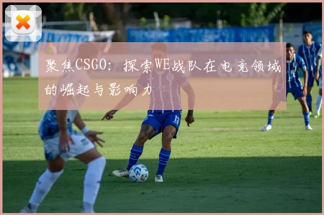 聚焦CSGO：探索WE战队在电竞领域的崛起与影响力