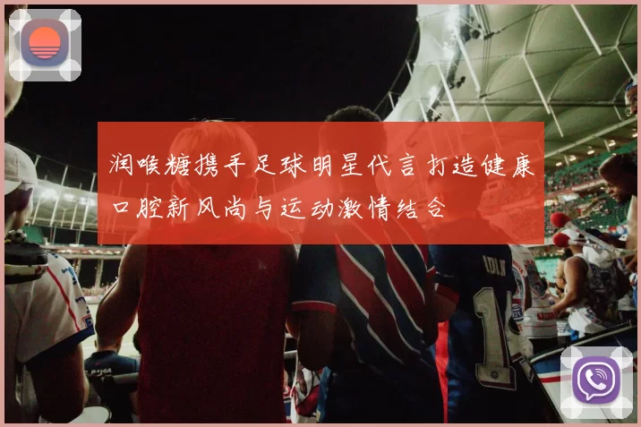 润喉糖携手足球明星代言打造健康口腔新风尚与运动激情结合