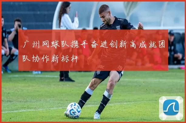 广州网球队携手奋进创新高成就团队协作新标杆