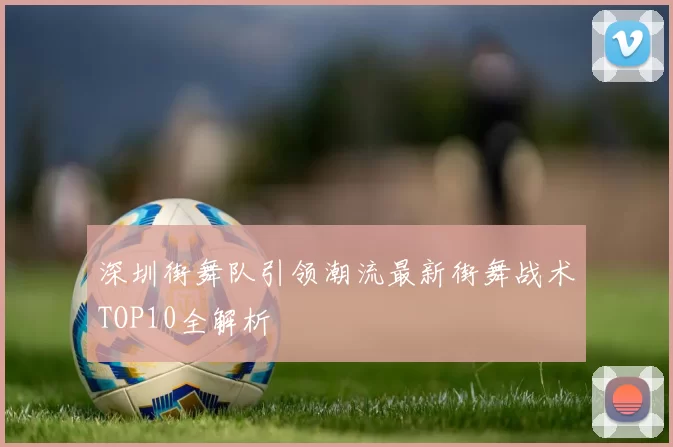 深圳街舞队引领潮流最新街舞战术TOP10全解析