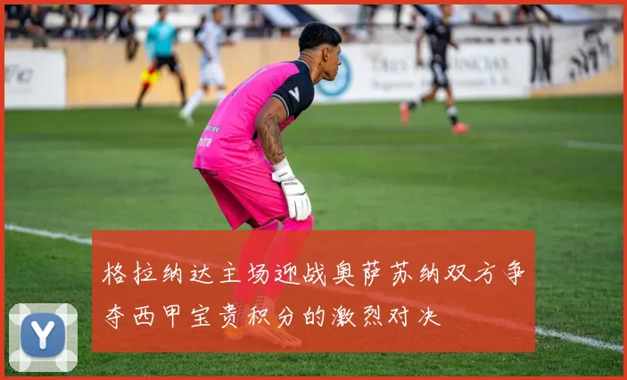 格拉纳达主场迎战奥萨苏纳双方争夺西甲宝贵积分的激烈对决