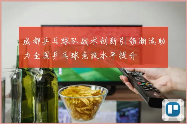 成都乒乓球队战术创新引领潮流助力全国乒乓球竞技水平提升