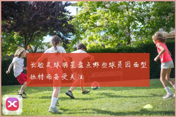 长脸足球明星盘点哪些球员因面型独特而备受关注