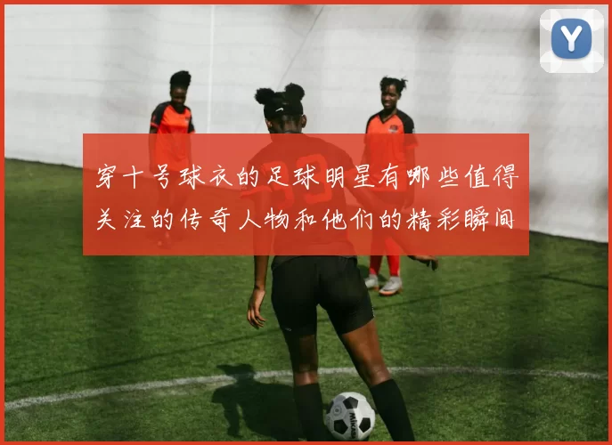 穿十号球衣的足球明星有哪些值得关注的传奇人物和他们的精彩瞬间