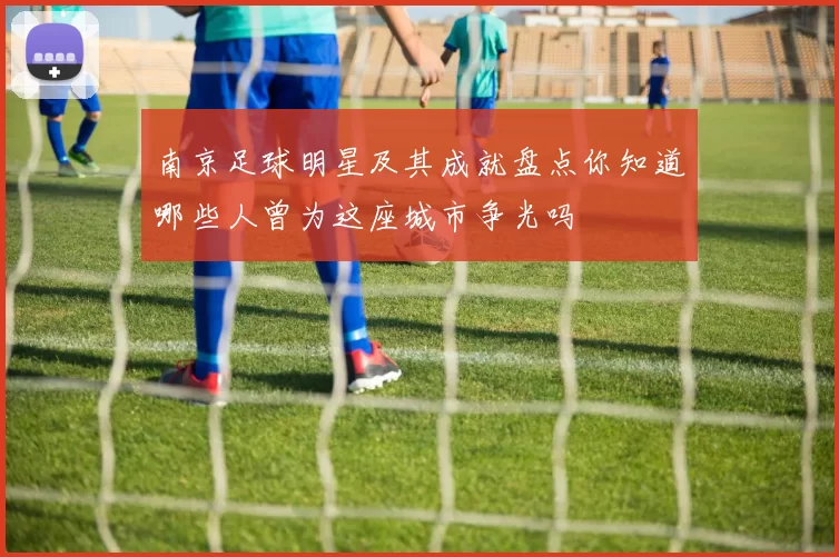 南京足球明星及其成就盘点你知道哪些人曾为这座城市争光吗